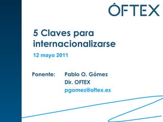 5 Claves para  internacionalizarse Ponente:  Pablo O. Gómez Dir. OFTEX [email_address]   12 mayo 2011 