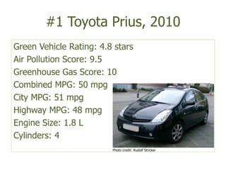 #1 Toyota Prius, 2010Green Vehicle Rating: 4.8 starsAir Pollution Score: 9.5Greenhouse Gas Score: 10 Combined MPG: 50 mpgCity MPG: 51 mpgHighway MPG: 48 mpgEngine Size: 1.8 LCylinders: 4Photo credit: Rudolf Stricker