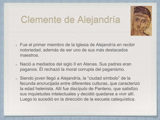 Clemente de Alejandría
Fue el primer miembro de la Iglesia de Alejandría en recibir
notoriedad, además de ser uno de sus más destacados
maestros.
Nació a mediados del siglo II en Atenas. Sus padres eran
paganos. Él rechazó la moral corrupta del paganismo.
Siendo joven llegó a Alejandría, la “ciudad símbolo” de la
fecunda encrucijada entre diferentes culturas, que caracterizó
la edad helenista. Allí fue discípulo de Panteno, que satisfizo
sus inquietudes intelectuales y decidió quedarse a vivir allí.
Luego lo sucedió en la dirección de la escuela catequística.
