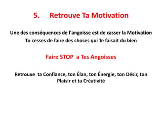 5. Retrouve Ta Motivation
Une des conséquences de l'angoisse est de casser la Motivation
Tu cesses de faire des choses qui Te faisait du bien
Faire STOP a Tes Angoisses
Retrouve ta Confiance, ton Élan, ton Énergie, ton Désir, ton
Plaisir et ta Créativité
 