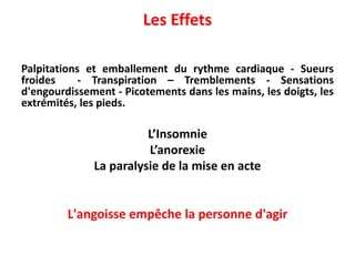 Les Effets
Palpitations et emballement du rythme cardiaque - Sueurs
froides - Transpiration – Tremblements - Sensations
d'engourdissement - Picotements dans les mains, les doigts, les
extrémités, les pieds.
L’Insomnie
L’anorexie
La paralysie de la mise en acte
L'angoisse empêche la personne d'agir
 
