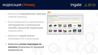 ИНДЕКСАЦИЯ СТРАНИЦ
o Были предложены и реализованы
нестандартные и уникальные
способы улучшения индексации
страниц сайта
o Полностью переработана структура
главной страницы
o Добавлен новый каталог
автожидкостей и аксессуаров
o Изменена логика переходов по
каталогу (отказались от излишней
вложенности)
до:
 