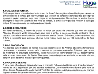 www.hugomorais.com.br
Prof. Hugo Morais
1. UMIDADE LOCALIZADA
O clima quente e a umidade abundante fazem da Amazônia a região mais úmida do país. A área de
clima equatorial é cortada por rios volumosos que facilitam as constantes tempestades. Esse tipo de
aguaceiro, porém, não tem força para chegar ao sertão nordestino. No máximo, os ventos úmidos
alcançam o oeste do Maranhão. No resto do estado, o clima e a vegetação refletem a transição
entre a floresta equatorial e a caatinga do semi-árido.
2. SOPRO DESNUTRIDO
No litoral nordestino, o índice de chuvas é maior por causa da umidade que vem do oceano
Atlântico. O mesmo vento poderia levar água para o sertão, já que o semi-árido nordestino não é
cercado por cadeias de montanhas que barrem os ventos úmidos. Entretanto, a brisa marítima não
é forte o suficiente para provocar chuvas numa região maior que os 100 quilômetros da faixa
costeira.
3. FRIO BLOQUEADO
Nas regiões Sul e Sudeste, as frentes frias que nascem no sul da América abaixam a temperatura
rapidamente no inverno e causam torós poderosos na primavera e no verão. Entretanto, por causas
de mudanças na circulação atmosférica, essas massas de ar ficam "presas" no Sul, descarregando
toda a chuva nessa área. As frentes frias quase nunca chegam ao Nordeste — as mais intensas
atingem o sul da Bahia, mas são pouco freqüentes.
4. PROCURAM-SE RIOS
A parte mais afetada pela falta de chuvas é o chamado Polígono das Secas, uma área de mais de 1
milhão de km2, espalhados por oito estados nordestinos (só o Maranhão fica fora) e pelo norte de
Minas Gerais. Nessa região, onde vivem 27 milhões de pessoas, não há rios cauladosos ou grandes
lagoas capazes de fornecer umidade para provocar chuvas locais.
 