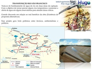 TRANSPOSIÇÃO RIO SÃO FRANCISCO
Trata-se do bombeamento de água do rio em duas áreas de captação.
Com o objetivo de tornar perene alguns rios temporários e aumentar a
oferta de água em alguns reservatórios para atender áreas críticas.
Grande discussão em relação ao real benefício da obra (Existência de
propostas alternativas)
Esse projeto gera forte polêmica entre técnicos, ambientalistas e
políticos.
www.hugomorais.com.br
Prof. Hugo Morais
 