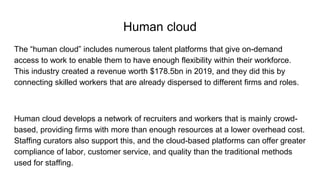 Human cloud
The “human cloud” includes numerous talent platforms that give on-demand
access to work to enable them to have enough flexibility within their workforce.
This industry created a revenue worth $178.5bn in 2019, and they did this by
connecting skilled workers that are already dispersed to different firms and roles.
Human cloud develops a network of recruiters and workers that is mainly crowd-
based, providing firms with more than enough resources at a lower overhead cost.
Staffing curators also support this, and the cloud-based platforms can offer greater
compliance of labor, customer service, and quality than the traditional methods
used for staffing.
 