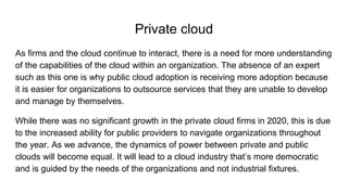 Private cloud
As firms and the cloud continue to interact, there is a need for more understanding
of the capabilities of the cloud within an organization. The absence of an expert
such as this one is why public cloud adoption is receiving more adoption because
it is easier for organizations to outsource services that they are unable to develop
and manage by themselves.
While there was no significant growth in the private cloud firms in 2020, this is due
to the increased ability for public providers to navigate organizations throughout
the year. As we advance, the dynamics of power between private and public
clouds will become equal. It will lead to a cloud industry that’s more democratic
and is guided by the needs of the organizations and not industrial fixtures.
 