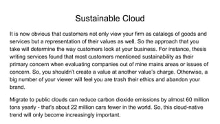 Sustainable Cloud
It is now obvious that customers not only view your firm as catalogs of goods and
services but a representation of their values as well. So the approach that you
take will determine the way customers look at your business. For instance, thesis
writing services found that most customers mentioned sustainability as their
primary concern when evaluating companies out of mine mains areas or issues of
concern. So, you shouldn’t create a value at another value’s charge. Otherwise, a
big number of your viewer will feel you are trash their ethics and abandon your
brand.
Migrate to public clouds can reduce carbon dioxide emissions by almost 60 million
tons yearly - that's about 22 million cars fewer in the world. So, this cloud-native
trend will only become increasingly important.
 