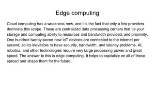 Edge computing
Cloud computing has a weakness now, and it’s the fact that only a few providers
dominate this scope. These are centralized data processing centers that tie your
storage and computing ability to resources and bandwidth provided, and proximity.
One hundred twenty-seven new IoT devices are connected to the internet per
second, so it's inevitable to have security, bandwidth, and latency problems. AI,
robotics, and other technologies require very large processing power and great
speed. The answer to this is edge computing. It helps to capitalize on all of these
spread and shape them for the future.
 