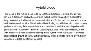 Hybrid cloud
The focus of the hybrid cloud is to try to take advantage of public and private
clouds. A balanced and well-integrated hybrid strategy gives firm the best that
they can ask for. It allows them to scale faster and further with the innovativeness
and flexible services of public clouds without losing any efficiency in cost or having
problems with regulatory compliance and reaction speed that work together with
private cloud capabilities. You can keep up pace with cloud native development
with most enterprises already adopting these hybrid cloud strategies. It also has
an estimated growth of 17%, with this industry likely to inflate from its $44.6 billion
valuations in 2028 to $100bn by 2023.
 