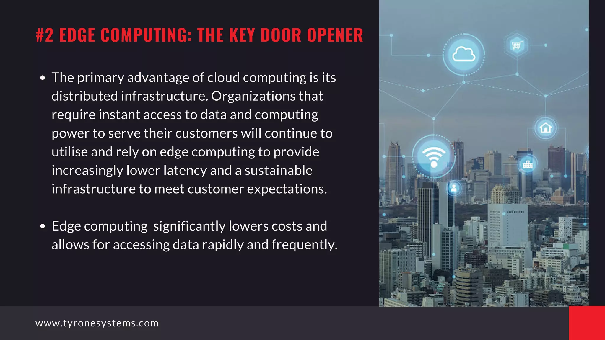 The primary advantage of cloud computing is its
distributed infrastructure. Organizations that
require instant access to data and computing
power to serve their customers will continue to
utilise and rely on edge computing to provide
increasingly lower latency and a sustainable
infrastructure to meet customer expectations.
Edge computing  significantly lowers costs and
allows for accessing data rapidly and frequently.
#2 EDGE COMPUTING: THE KEY DOOR OPENER
www.tyronesystems.com
 