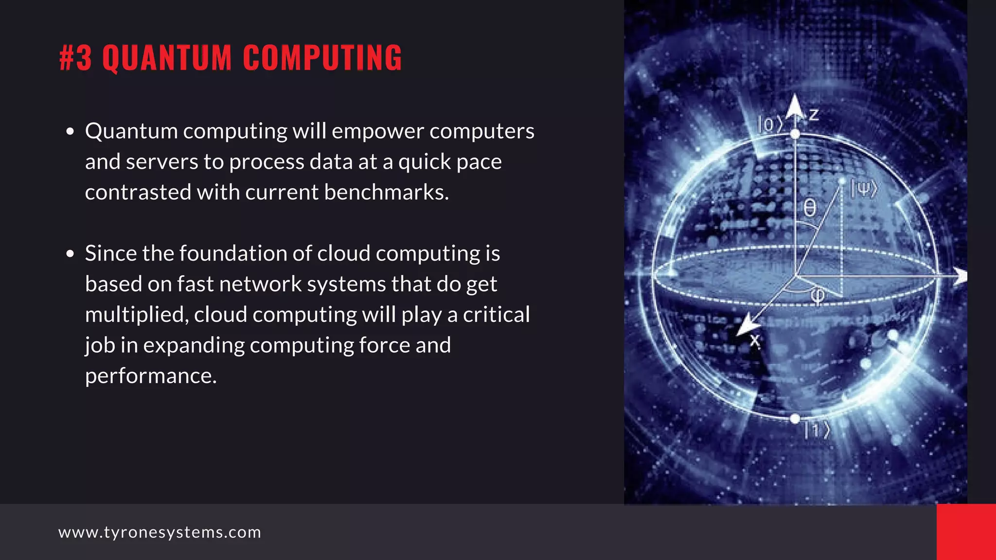 Quantum computing will empower computers
and servers to process data at a quick pace
contrasted with current benchmarks.
Since the foundation of cloud computing is
based on fast network systems that do get
multiplied, cloud computing will play a critical
job in expanding computing force and
performance.
#3 QUANTUM COMPUTING
www.tyronesystems.com
 