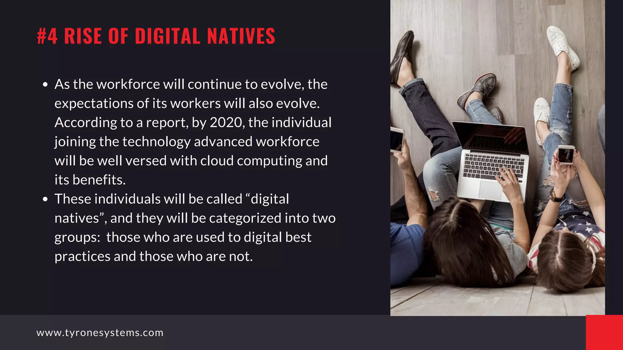 As the workforce will continue to evolve, the
expectations of its workers will also evolve.
According to a report, by 2020, the individual
joining the technology advanced workforce
will be well versed with cloud computing and
its benefits.
These individuals will be called “digital
natives”, and they will be categorized into two
groups:  those who are used to digital best
practices and those who are not.
#4 RISE OF DIGITAL NATIVES
www.tyronesystems.com
 