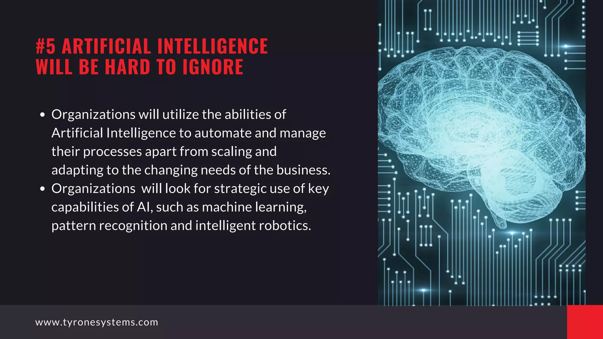 Organizations will utilize the abilities of
Artificial Intelligence to automate and manage
their processes apart from scaling and
adapting to the changing needs of the business.
Organizations  will look for strategic use of key
capabilities of AI, such as machine learning,
pattern recognition and intelligent robotics.
#5 ARTIFICIAL INTELLIGENCE
WILL BE HARD TO IGNORE
www.tyronesystems.com
 