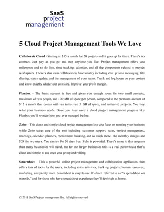 5 Cloud Project Management Tools We Love
Collaborate Cloud –Starting at $15 a month for 20 projects and it goes up for there. There’s no
contract. Just pay as you go and stop anytime you like. Project management offers you
milestones and to do lists, time tracking, calendar, and all the components related to project
workspaces. There’s also team collaboration functionality including chat, private messaging, file
sharing, status update, and the management of your teams. Track and log hours on your project
and know exactly where your costs are. Improve your profit margin.

Planbox – The basic account is free and gives you enough room for two small projects,
maximum of two people, and 100 MB of space per person, compared to the premium account at
$15 a month that comes with ten initiatives, 5 GB of space, and unlimited projects. You buy
what your business needs. Once you have used a cloud project management program like
Planbox you’ll wonder how you ever managed before.

Zoho – This clean and simple cloud project management lets you focus on running your business
while Zoho takes care of the rest including customer support, sales, project management,
meetings, calendar, planners, recruitment, banking, and so much more. The monthly charges are
$24 for two users. You can try for 30 days free. Zoho is powerful. There’s more to this program
than many businesses will need, but for the larger businesses this is a real powerhouse that’s
clean and simple to use once you get up and rolling.

Smartsheet – This a powerful online project management and collaboration application, that
offers tons of tools for the users, including sales activities, tracking projects, human resources,
marketing, and plenty more. Smartsheet is easy to use. It’s been referred to as “a spreadsheet on
steroids,” and for those who have spreadsheet experience they’ll feel right at home.




© 2011 SaaS Project management Inc. All rights reserved.
 