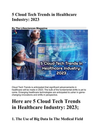 5 Cloud Tech Trends in Healthcare
Industry: 2023
By The Lifesciences Magazine
Cloud Tech Trends is anticipated that significant advancements in
healthcare will be made in 2023. The bulk of the fundamental shifts is yet to
come. Emerging healthcare technologies are anticipated to usher in game-
changing innovations and shifts in perspective.
Here are 5 Cloud Tech Trends
in Healthcare Industry: 2023;
1. The Use of Big Data In The Medical Field
 