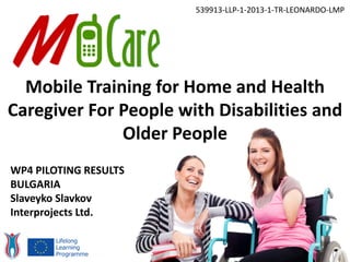 Mobile Training for Home and Health
Caregiver For People with Disabilities and
Older People
539913-LLP-1-2013-1-TR-LEONARDO-LMP
WP4 PILOTING RESULTS
BULGARIA
Slaveyko Slavkov
Interprojects Ltd.
 