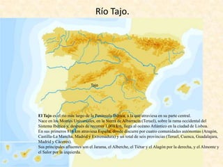 Río Tajo.

Tajo

El Tajo es el río más largo de la Península Ibérica, a la que atraviesa en su parte central.
Nace en los Montes Universales, en la Sierra de Albarracín (Teruel), sobre la rama occidental del
Sistema Ibérico y, después de recorrer 1.008 km, llega al océano Atlántico en la ciudad de Lisboa.
En sus primeros 816 km atraviesa España, donde discurre por cuatro comunidades autónomas (Aragón,
Castilla-La Mancha, Madrid y Extremadura) y un total de seis provincias (Teruel, Cuenca, Guadalajara,
Madrid y Cáceres).
Sus principales afluentes son el Jarama, el Alberche, el Tiétar y el Alagón por la derecha, y el Almonte y
el Salor por la izquierda.

 