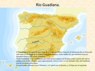Río Guadiana.

El Guadiana es el cuarto río más largo de la Península Ibérica. Recorre la Submeseta Sur en dirección
este-oeste y, a la altura de la ciudad española de Badajoz, toma rumbo sur, que mantiene hasta su
desembocadura en el océano Atlántico.
Tradicionalmente se ha considerado que mana de las Lagunas de Ruidera, punto a partir del cual se
infiltra a través del subsuelo, para supuestamente volver a nacer en los llamados Ojos del Guadiana,
tras un recorrido subterráneo.
Sus principales afluentes son el Záncara y el Cigüela por la derecha, y el Zújar por la izquierda.

 