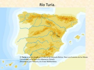 Río Turia.

El Turia es un río situado en el este de la Península Ibérica. Nace en el entorno de los Monte
Universales, en la Sierra de Albarracín (Teruel).
Desemboca, por Valencia, en el mar Mediterráneo.

 