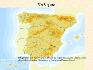 Río Segura.

El Segura nace en la provincia de Jaén. Discurre por las provincias de Jaén, Albacete, Murcia y
Alicante. Desemboca en el Mediterráneo, en Guardamar del Segura (Alicante).

 