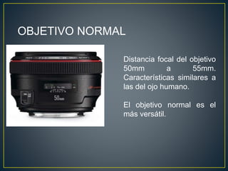 OBJETIVO NORMAL
Distancia focal del objetivo
50mm a 55mm.
Características similares a
las del ojo humano.
El objetivo normal es el
más versátil.
 