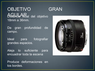 OBJETIVO GRAN
AGULARDistancia focal del objetivo
18mm a 36mm.
Da gran profundidad de
campo.
Ideal para fotografiar
grandes espacios.
Aleja lo suficiente para
encuadrar toda la escena
Produce deformaciones en
los bordes.
 