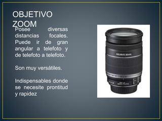 OBJETIVO
ZOOM
Posee diversas
distancias focales.
Puede ir de gran
angular a telefoto y
de telefoto a telefoto.
Son muy versátiles.
Indispensables donde
se necesite prontitud
y rapidez
 
