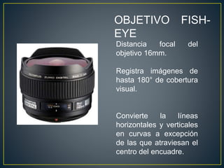 OBJETIVO FISH-
EYE
Distancia focal del
objetivo 16mm.
Registra imágenes de
hasta 180° de cobertura
visual.
Convierte la líneas
horizontales y verticales
en curvas a excepción
de las que atraviesan el
centro del encuadre.
 