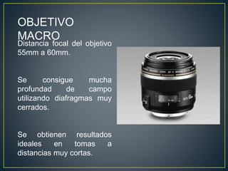 OBJETIVO
MACRO
Distancia focal del objetivo
55mm a 60mm.
Se consigue mucha
profundad de campo
utilizando diafragmas muy
cerrados.
Se obtienen resultados
ideales en tomas a
distancias muy cortas.
 