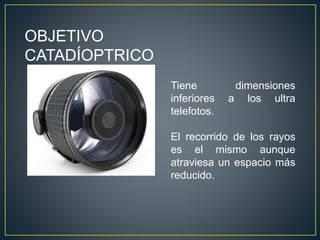 OBJETIVO
CATADÍOPTRICO
Tiene dimensiones
inferiores a los ultra
telefotos.
El recorrido de los rayos
es el mismo aunque
atraviesa un espacio más
reducido.
 