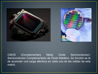 CMOS (Complementary Metal Oxide Semiconductor).
Semiconductor Complementario de Óxido Metálico. Su función es la
de acumular una carga eléctrica en cada una de las celdas de esta
matriz.
 