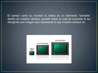El sensor como su nombre lo indica es un elemento “sensible”
dentro de nuestra cámara, aquello sobre lo cual se proyecta la luz
dibujando una imagen que representa lo que nuestra cámara ve.
 