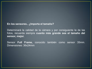 En los sensores.. ¿Importa el tamaño?
Determinará la calidad de la cámara y por consiguiente la de las
fotos, recuerda siempre cuanto más grande sea el tamaño del
sensor, mejor.
Sensor Full Frame, conocido también como sensor 35mm.
Dimensiones: 36x24mm
 