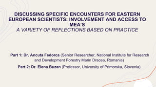 DISCUSSING SPECIFIC ENCOUNTERS FOR EASTERN
EUROPEAN SCIENTISTS: INVOLVEMENT AND ACCESS TO
MEA’S
A VARIETY OF REFLECTIONS BASED ON PRACTICE
Part 1: Dr. Ancuta Fedorca (Senior Researcher, National Institute for Research
and Development Forestry Marin Dracea, Romania)
Part 2: Dr. Elena Buzan (Professor, University of Primorska, Slovenia)
 