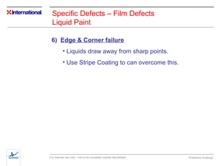 Specific Defects – Film Defects 
Liquid Paint 
6) Edge & Corner failure 
• Liquids draw away from sharp points. 
• Use Stripe Coating to can overcome this. 
For internal use only – not to be circulated outside AkzoNobel Protective Coatings 
 