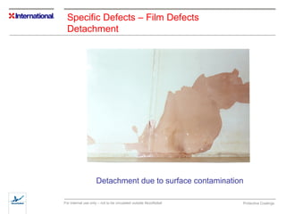Specific Defects – Film Defects 
Detachment 
Detachment due to surface contamination 
For internal use only – not to be circulated outside AkzoNobel Protective Coatings 
 