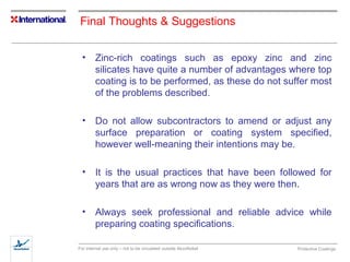 Final Thoughts & Suggestions 
• Zinc-rich coatings such as epoxy zinc and zinc 
silicates have quite a number of advantages where top 
coating is to be performed, as these do not suffer most 
of the problems described. 
• Do not allow subcontractors to amend or adjust any 
surface preparation or coating system specified, 
however well-meaning their intentions may be. 
• It is the usual practices that have been followed for 
years that are as wrong now as they were then. 
• Always seek professional and reliable advice while 
preparing coating specifications. 
For internal use only – not to be circulated outside AkzoNobel Protective Coatings 
 