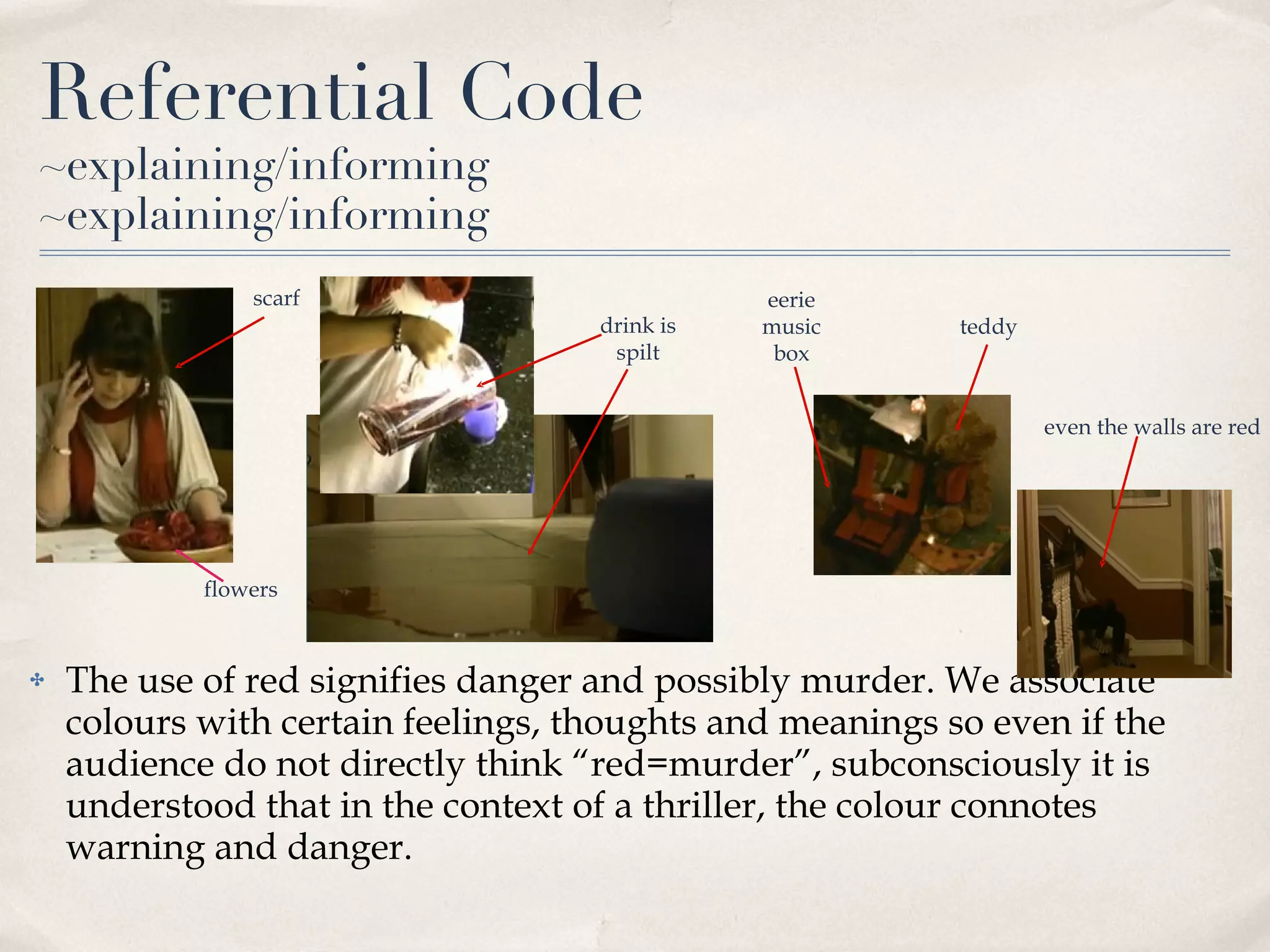 Referential Code ~explaining/informing ~explaining/informing The use of red signifies danger and possibly murder. We associate colours with certain feelings, thoughts and meanings so even if the audience do not directly think “red=murder”, subconsciously it is understood that in the context of a thriller, the colour connotes warning and danger. scarf flowers drink is spilt eerie music box teddy even the walls are red 
