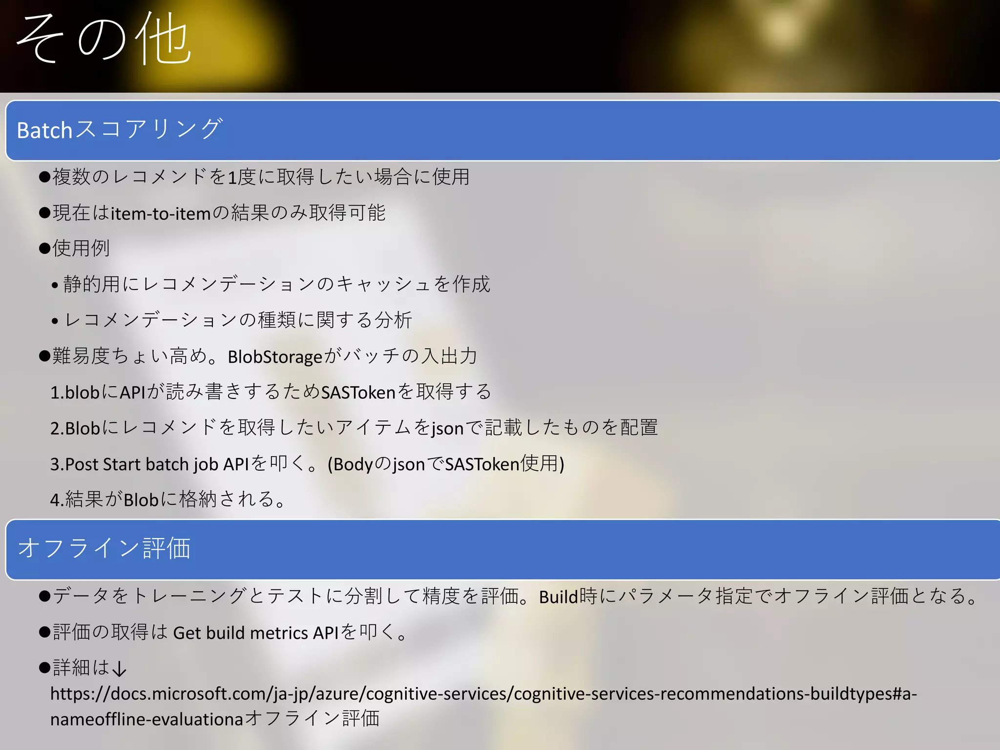 その他
Batchスコアリング
複数のレコメンドを1度に取得したい場合に使用
現在はitem-to-itemの結果のみ取得可能
使用例
•静的用にレコメンデーションのキャッシュを作成
•レコメンデーションの種類に関する分析
難易度ちょい高め。BlobStorageがバッチの入出力
1.blobにAPIが読み書きするためSASTokenを取得する
2.Blobにレコメンドを取得したいアイテムをjsonで記載したものを配置
3.Post Start batch job APIを叩く。(BodyのjsonでSASToken使用)
4.結果がBlobに格納される。
オフライン評価
データをトレーニングとテストに分割して精度を評価。Build時にパラメータ指定でオフライン評価となる。
評価の取得は Get build metrics APIを叩く。
詳細は↓
https://docs.microsoft.com/ja-jp/azure/cognitive-services/cognitive-services-recommendations-buildtypes#a-
nameoffline-evaluationaオフライン評価
 