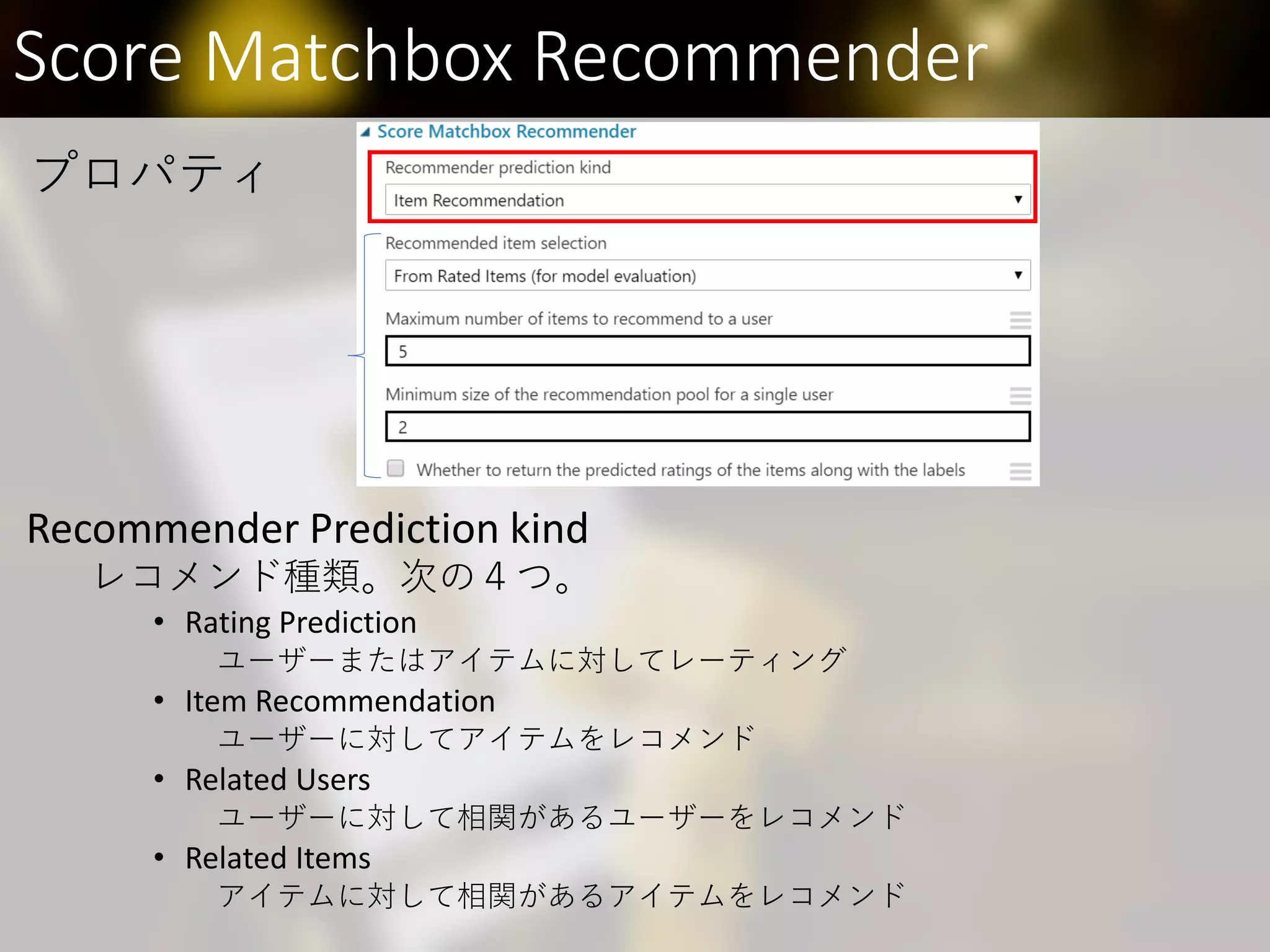 Score Matchbox Recommender
Recommender Prediction kind
レコメンド種類。次の４つ。
• Rating Prediction
ユーザーまたはアイテムに対してレーティング
• Item Recommendation
ユーザーに対してアイテムをレコメンド
• Related Users
ユーザーに対して相関があるユーザーをレコメンド
• Related Items
アイテムに対して相関があるアイテムをレコメンド
プロパティ
 