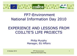 FP7-Environment
     National Information Day 2010

 EXPERIENCE AND LESSONS FROM
    COILLTE’S LIFE PROJECTS

                   Philip Murphy
                 Manager, EU Affairs


6 October 2010         FP7-Environment         1
                    National Information Day
 