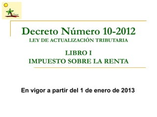 Decreto Número 10-2012
  LEY DE ACTUALIZACIÓN TRIBUTARIA

          LIBRO I
  IMPUESTO SOBRE LA RENTA



En vigor a partir del 1 de enero de 2013
 