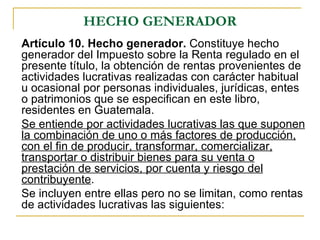 HECHO GENERADOR
Artículo 10. Hecho generador. Constituye hecho
generador del Impuesto sobre la Renta regulado en el
presente título, la obtención de rentas provenientes de
actividades lucrativas realizadas con carácter habitual
u ocasional por personas individuales, jurídicas, entes
o patrimonios que se especifican en este libro,
residentes en Guatemala.
Se entiende por actividades lucrativas las que suponen
la combinación de uno o más factores de producción,
con el fin de producir, transformar, comercializar,
transportar o distribuir bienes para su venta o
prestación de servicios, por cuenta y riesgo del
contribuyente.
Se incluyen entre ellas pero no se limitan, como rentas
de actividades lucrativas las siguientes:
 