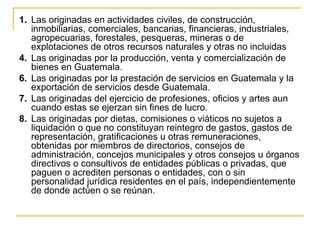 1. Las originadas en actividades civiles, de construcción,
   inmobiliarias, comerciales, bancarias, financieras, industriales,
   agropecuarias, forestales, pesqueras, mineras o de
   explotaciones de otros recursos naturales y otras no incluidas
4. Las originadas por la producción, venta y comercialización de
   bienes en Guatemala.
6. Las originadas por la prestación de servicios en Guatemala y la
   exportación de servicios desde Guatemala.
7. Las originadas del ejercicio de profesiones, oficios y artes aun
   cuando estas se ejerzan sin fines de lucro.
8. Las originadas por dietas, comisiones o viáticos no sujetos a
   liquidación o que no constituyan reintegro de gastos, gastos de
   representación, gratificaciones u otras remuneraciones,
   obtenidas por miembros de directorios, consejos de
   administración, concejos municipales y otros consejos u órganos
   directivos o consultivos de entidades públicas o privadas, que
   paguen o acrediten personas o entidades, con o sin
   personalidad jurídica residentes en el país, independientemente
   de donde actúen o se reúnan.
 