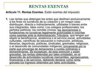 RENTAS EXENTAS
Artículo 11. Rentas Exentas. Están exentas del impuesto:

1. Las rentas que obtengan los entes que destinen exclusivamente
   a los fines no lucrativos de su creación y en ningún caso
   distribuyan, directa o indirectamente, utilidades o bienes entre
   sus integrantes, tales como: Los colegios profesionales; los
   partidos políticos; los comités cívicos; las asociaciones o
   fundaciones no lucrativas legalmente autorizadas e inscritas
   como exentas ante la Administración Tributaria, que tengan por
   objeto la beneficencia, asistencia o el servicio social, actividades
   culturales, científicas de educación e instrucción, artísticas,
   literarias, deportivas, políticas, sindicales, gremiales, religiosas,
   o el desarrollo de comunidades indígenas; únicamente por la
   parte que provenga de donaciones o cuotas ordinarias o
   extraordinarias. Se exceptúan, de esta exención y están
   gravadas, las rentas obtenidas por tales entidades, en el
   desarrollo de actividades lucrativas mercantiles, agropecuarias,
   financieras o de servicios, debiendo declarar como renta
   gravada los ingresos obtenidos por tales actividades.
 