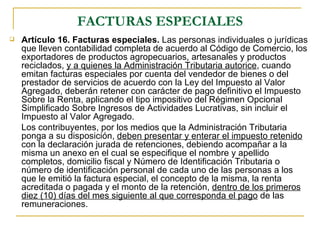 FACTURAS ESPECIALES
   Artículo 16. Facturas especiales. Las personas individuales o jurídicas
    que lleven contabilidad completa de acuerdo al Código de Comercio, los
    exportadores de productos agropecuarios, artesanales y productos
    reciclados, y a quienes la Administración Tributaria autorice, cuando
    emitan facturas especiales por cuenta del vendedor de bienes o del
    prestador de servicios de acuerdo con la Ley del Impuesto al Valor
    Agregado, deberán retener con carácter de pago definitivo el Impuesto
    Sobre la Renta, aplicando el tipo impositivo del Régimen Opcional
    Simplificado Sobre Ingresos de Actividades Lucrativas, sin incluir el
    Impuesto al Valor Agregado.
    Los contribuyentes, por los medios que la Administración Tributaria
    ponga a su disposición, deben presentar y enterar el impuesto retenido
    con la declaración jurada de retenciones, debiendo acompañar a la
    misma un anexo en el cual se especifique el nombre y apellido
    completos, domicilio fiscal y Número de Identificación Tributaria o
    número de identificación personal de cada uno de las personas a los
    que le emitió la factura especial, el concepto de la misma, la renta
    acreditada o pagada y el monto de la retención, dentro de los primeros
    diez (10) días del mes siguiente al que corresponda el pago de las
    remuneraciones.
 
