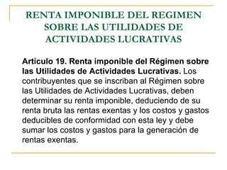 RENTA IMPONIBLE DEL REGIMEN
   SOBRE LAS UTILIDADES DE
   ACTIVIDADES LUCRATIVAS

Artículo 19. Renta imponible del Régimen sobre
las Utilidades de Actividades Lucrativas. Los
contribuyentes que se inscriban al Régimen sobre
las Utilidades de Actividades Lucrativas, deben
determinar su renta imponible, deduciendo de su
renta bruta las rentas exentas y los costos y gastos
deducibles de conformidad con esta ley y debe
sumar los costos y gastos para la generación de
rentas exentas.
 