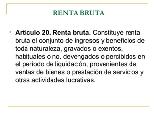 RENTA BRUTA

   Artículo 20. Renta bruta. Constituye renta
    bruta el conjunto de ingresos y beneficios de
    toda naturaleza, gravados o exentos,
    habituales o no, devengados o percibidos en
    el período de liquidación, provenientes de
    ventas de bienes o prestación de servicios y
    otras actividades lucrativas.
 