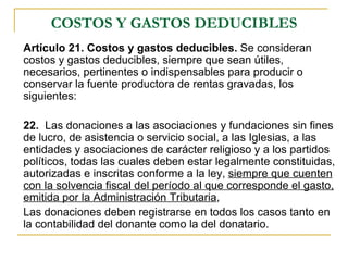 COSTOS Y GASTOS DEDUCIBLES
Artículo 21. Costos y gastos deducibles. Se consideran
costos y gastos deducibles, siempre que sean útiles,
necesarios, pertinentes o indispensables para producir o
conservar la fuente productora de rentas gravadas, los
siguientes:

22. Las donaciones a las asociaciones y fundaciones sin fines
de lucro, de asistencia o servicio social, a las Iglesias, a las
entidades y asociaciones de carácter religioso y a los partidos
políticos, todas las cuales deben estar legalmente constituidas,
autorizadas e inscritas conforme a la ley, siempre que cuenten
con la solvencia fiscal del período al que corresponde el gasto,
emitida por la Administración Tributaria,
Las donaciones deben registrarse en todos los casos tanto en
la contabilidad del donante como la del donatario.
 