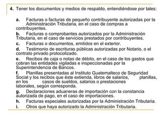 4. Tener los documentos y medios de respaldo, entendiéndose por tales:

  a.   Facturas o facturas de pequeño contribuyente autorizadas por la
       Administración Tributaria, en el caso de compras a
  contribuyentes.
  b. Facturas o comprobantes autorizados por la Administración
  Tributaria, en el caso de servicios prestados por contribuyentes.
  c. Facturas o documentos, emitidos en el exterior.
  d. Testimonio de escrituras públicas autorizadas por Notario, o el
  contrato privado protocolizado.
  e. Recibos de caja o notas de débito, en el caso de los gastos que
  cobran las entidades vigiladas e inspeccionadas por la
  Superintendencia de Bancos.
  f.   Planillas presentadas al Instituto Guatemalteco de Seguridad
  Social y los recibos que éste extienda, libros de salarios,    planillas,
  en los        casos de sueldos, salarios o prestaciones
  laborales, según corresponda.
  g. Declaraciones aduaneras de importación con la constancia
  autorizada de pago, en el caso de importaciones.
  h. Facturas especiales autorizadas por la Administración Tributaria.
  i.   Otros que haya autorizado la Administración Tributaria.
 